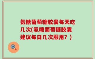 氨糖葡萄糖胶囊每天吃几次(氨糖葡萄糖胶囊建议每日几次服用？)