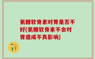 氨糖软骨素对胃是否不好(氨糖软骨素不会对胃造成不良影响)