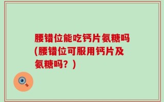 腰错位能吃钙片氨糖吗(腰错位可服用钙片及氨糖吗？)