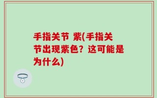 手指关节 紫(手指关节出现紫色？这可能是为什么)