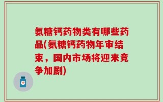 氨糖钙药物类有哪些药品(氨糖钙药物年审结束，国内市场将迎来竞争加剧)