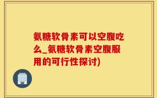 氨糖软骨素可以空腹吃么_氨糖软骨素空腹服用的可行性探讨)