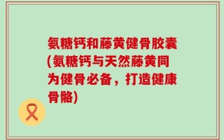 氨糖钙和藤黄健骨胶囊(氨糖钙与天然藤黄同为健骨必备，打造健康骨骼)