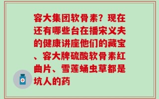 容大集团软骨素？现在还有哪些台在播宋义夫的健康讲座他们的藏宝、容大牌硫酸软骨素红曲片、雪莲蛹虫草都是坑人的药