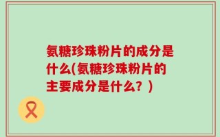氨糖珍珠粉片的成分是什么(氨糖珍珠粉片的主要成分是什么？)