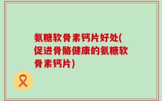 氨糖软骨素钙片好处(促进骨骼健康的氨糖软骨素钙片)