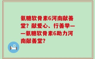 氨糖软骨素6河南献善堂？献爱心、行善举——氨糖软骨素6助力河南献善堂？