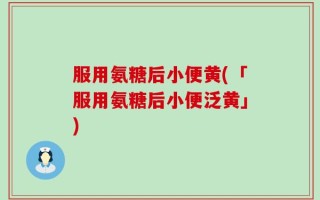 服用氨糖后小便黄(「服用氨糖后小便泛黄」)