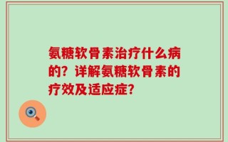 氨糖软骨素治疗什么病的？详解氨糖软骨素的疗效及适应症？