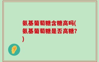 氨基葡萄糖含糖高吗(氨基葡萄糖是否高糖？)