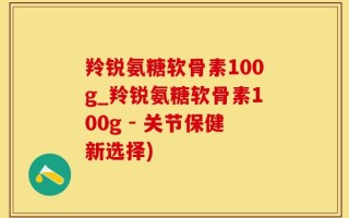 羚锐氨糖软骨素100g_羚锐氨糖软骨素100g - 关节保健新选择)