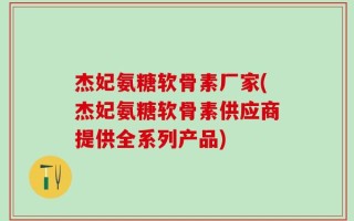 杰妃氨糖软骨素厂家(杰妃氨糖软骨素供应商提供全系列产品)