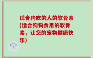 适合狗吃的人的软骨素(适合狗狗食用的软骨素，让您的宠物健康快乐)