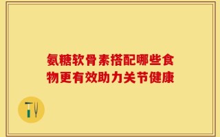 氨糖软骨素搭配哪些食物更有效助力关节健康