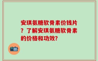 安琪氨糖软骨素价钱片？了解安琪氨糖软骨素的价格和功效？