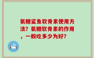 氨糖鲨鱼软骨素使用方法？氨糖软骨素的作用，一般吃多少为好？