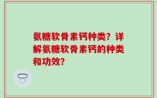 氨糖软骨素钙种类？详解氨糖软骨素钙的种类和功效？