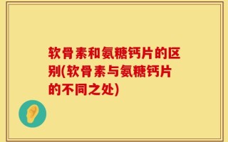 软骨素和氨糖钙片的区别(软骨素与氨糖钙片的不同之处)