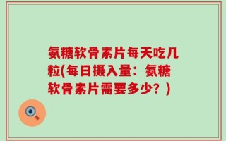 氨糖软骨素片每天吃几粒(每日摄入量：氨糖软骨素片需要多少？)