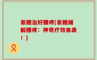 氨糖治好腰疼(氨糖缓解腰疼：神奇疗效来袭！)