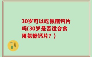 30岁可以吃氨糖钙片吗(30岁是否适合食用氨糖钙片？)