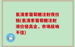 氨溴索葡萄糖注射夜价格(氨溴索葡萄糖注射液价格高企，市场反响不佳)