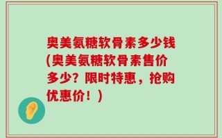 奥美氨糖软骨素多少钱(奥美氨糖软骨素售价多少？限时特惠，抢购优惠价！)