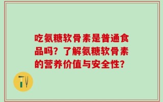 吃氨糖软骨素是普通食品吗？了解氨糖软骨素的营养价值与安全性？