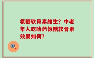 氨糖软骨素维生？中老年人吃哈药氨糖软骨素效果如何？
