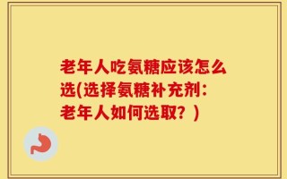 老年人吃氨糖应该怎么选(选择氨糖补充剂：老年人如何选取？)
