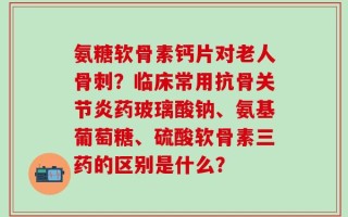 氨糖软骨素钙片对老人骨刺？临床常用抗骨关节炎药玻璃酸钠、氨基葡萄糖、硫酸软骨素三药的区别是什么？