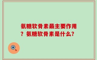 氨糖软骨素最主要作用？氨糖软骨素是什么？
