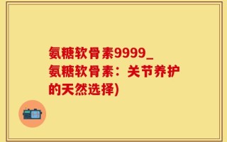 氨糖软骨素9999_氨糖软骨素：关节养护的天然选择)