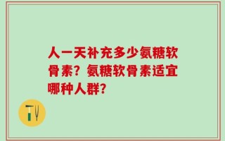人一天补充多少氨糖软骨素？氨糖软骨素适宜哪种人群？
