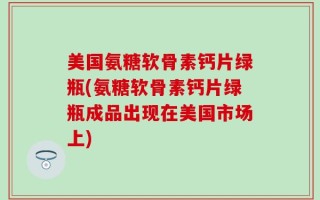 美国氨糖软骨素钙片绿瓶(氨糖软骨素钙片绿瓶成品出现在美国市场上)