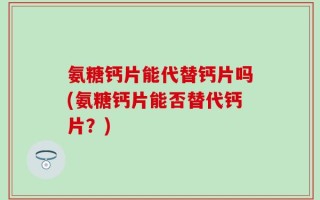 氨糖钙片能代替钙片吗(氨糖钙片能否替代钙片？)
