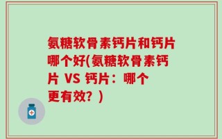 氨糖软骨素钙片和钙片哪个好(氨糖软骨素钙片 VS 钙片：哪个更有效？)