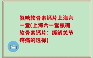 氨糖软骨素钙片上海六一堂(上海六一堂氨糖软骨素钙片：缓解关节疼痛的选择)