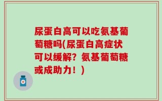 尿蛋白高可以吃氨基葡萄糖吗(尿蛋白高症状可以缓解？氨基葡萄糖或成助力！)