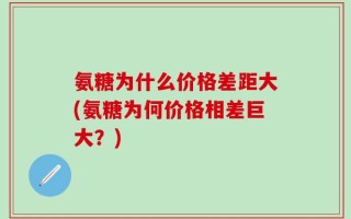 氨糖为什么价格差距大(氨糖为何价格相差巨大？)