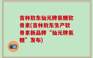 吉林敖东仙元牌氨糖软骨素(吉林敖东生产软骨素新品牌“仙元牌氨糖”发布)