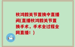 秋鸿髋关节置换中直播间(直播秋鸿髋关节置换手术，手术全过程全网直播！)