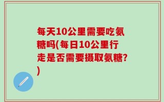 每天10公里需要吃氨糖吗(每日10公里行走是否需要摄取氨糖？)