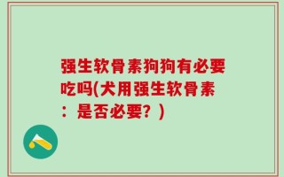 强生软骨素狗狗有必要吃吗(犬用强生软骨素：是否必要？)