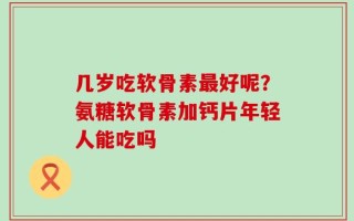 几岁吃软骨素最好呢？氨糖软骨素加钙片年轻人能吃吗