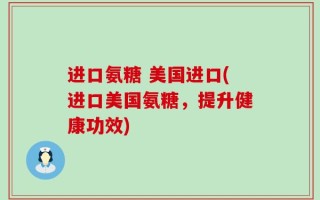 进口氨糖 美国进口(进口美国氨糖，提升健康功效)