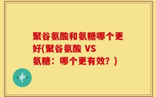 聚谷氨酸和氨糖哪个更好(聚谷氨酸 VS 氨糖：哪个更有效？)