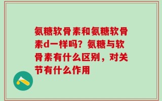 氨糖软骨素和氨糖软骨素d一样吗？氨糖与软骨素有什么区别，对关节有什么作用