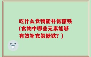 吃什么食物能补氨糖铁(食物中哪些元素能够有效补充氨糖铁？)