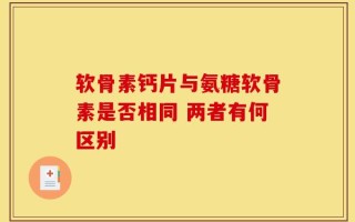 软骨素钙片与氨糖软骨素是否相同 两者有何区别